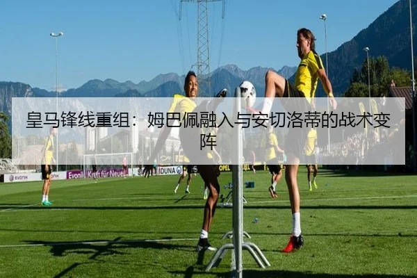 皇马锋线重组：姆巴佩融入与安切洛蒂的战术变阵